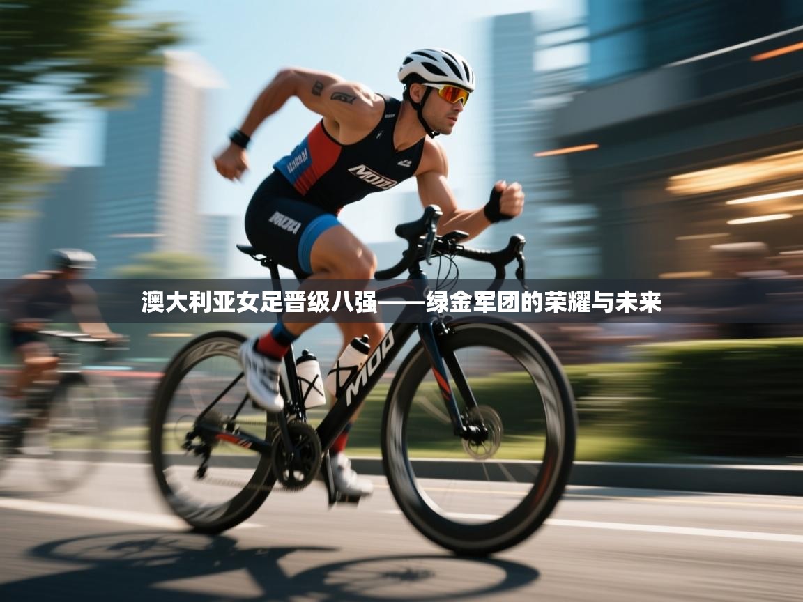 澳大利亚女足晋级八强——绿金军团的荣耀与未来